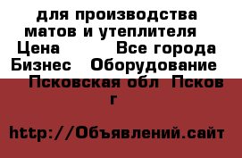 для производства матов и утеплителя › Цена ­ 100 - Все города Бизнес » Оборудование   . Псковская обл.,Псков г.